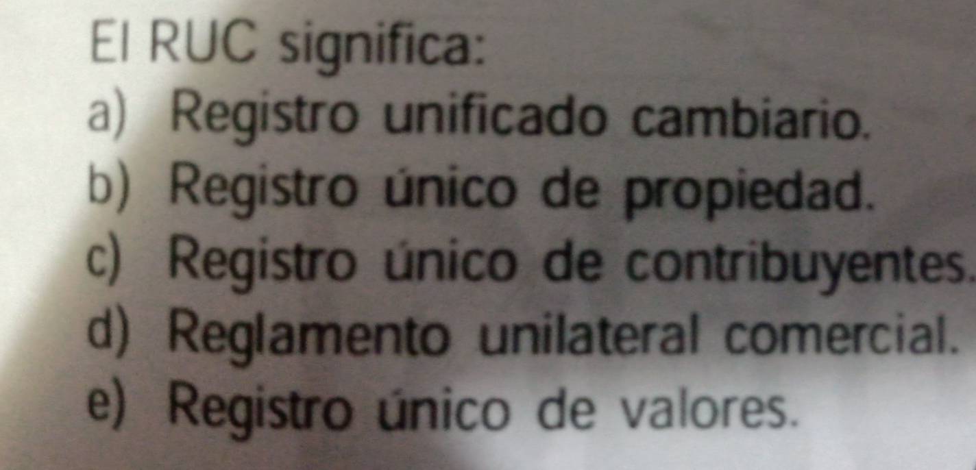 El RUC significa:
a) Registro unificado cambiario.
b) Registro único de propiedad.
c) Registro único de contribuyentes.
d) Reglamento unilateral comercial.
e) Registro único de valores.