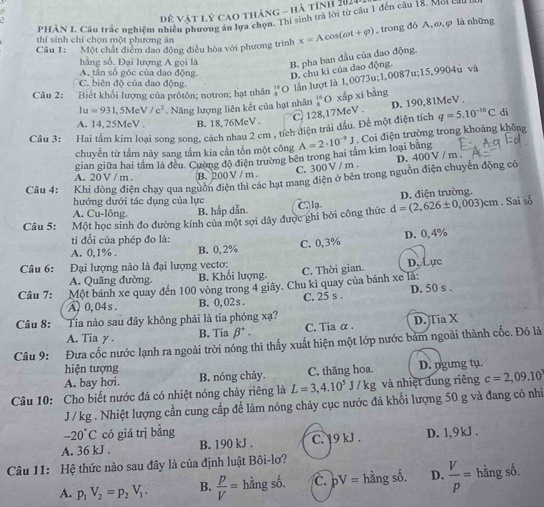 đề vật lý cao tháng - hà tỉnh 2021
PHAN I. Câu trắc nghiệm nhiều phương án lựa chọn. Thí sinh trả lời từ câu 1 đến câu 18. Môi cau no
Câu 1: Một chất điểm dao động điều hòa với phương trình x=Acos (omega t+varphi ) , trong đó A,ω,φ là những
thí sinh chi chọn một phương án
hằng số. Đại lượng A gọi là
B. pha ban đầu của dao động.
A. tần số góc của dao động.
D. chu kì của dao động.
Câu 2: Biết khối lượng của prốtôn; nơtron; hạt nhân _8^((16)O lần lượt là 1,0073u;1,0087u;15,9904u và
C. biên độ của dao động.
1u=931 ,5Me V/c^2) Năng lượng liên kết của hạt nhân _8^((16) xấp xi bằng
C. 128,17MeV . D. 190,81MeV .
A. 14,25MeV . B. 18, 76MeV .
Câu 3: Hai tấm kim loại song song, cách nhau 2 cm , tích điện trái dấu. Để một điện tích q=5.10^-10)C di
chuyển từ tấm này sang tấm kia cần tốn một công A=2· 10^(-9)J Coi điện trường trong khoảng không
gian giữa hai tầm là đều. Cường độ điện trường bên trong hai tầm kim loại băng
D.
C. 300 V / m . 400V / m .
A. 20 V / m. B. 200 V /m .
Câu 4: Khi dòng điện chạy qua nguồn điện thì các hạt mang điện ở bên trong nguồn điện chuyển động có
D. điện trường.
hướng dưới tác dụng của lực
A. Cu-lông. B. hấp dẫn. C.lạ.
Câu 5: Một học sinh đo đường kính của một sợi dây được ghi bởi công thức d=(2,626± 0,003)cm. Sai số
tỉi đối của phép đo là:
A. 0,1% . B. 0, 2% C. 0,3% D. 0, 4%
Câu 6: Đại lượng nào là đại lượng vectơ: D. Lực
A. Quãng đường. B. Khối lượng. C. Thời gian.
Câu 7: Một bánh xe quay đến 100 vòng trong 4 giây. Chu kì quay của bánh xe là:
A, 0,04s. B. 0, 02 s . C. 25 s . D. 50 s .
Câu 8: Tia nào sau đây không phải là tia phóng xạ?
A. Tia γ. B. Tia beta^+. C. Tia α. D. Tia X
Câu 9: Đưa cốc nước lạnh ra ngoài trời nóng thì thấy xuất hiện một lớp nước bảm ngoài thành cốc. Đó là
hiện tượng
A. bay hơi. B. nóng chảy. C. thăng hoa. D. ngưng tụ.
Câu 10: Cho biết nước đá có nhiệt nóng chảy riêng là L=3,4.10^5J/kg g và nhiệt dung riêng c=2,09.10^3
J / kg . Nhiệt lượng cần cung cấp để làm nóng chảy cục nước đá khối lượng 50 g và đang có nhi
-20°C có giá trị bằng
A. 36 kJ . B. 190 kJ . C. 19 kJ . D. 1,9 kJ .
Câu 11: Hệ thức nào sau đây là của định luật Bôi-lơ?
A. p_1V_2=p_2V_1. B.  p/V = hằng số. C. pV= hằng số. D.  V/p = hằng số.