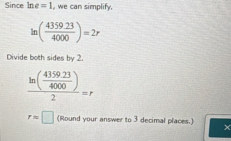 Since ln e=1 , we can simplify.
ln ( (4359.23)/4000 )=2r
Divide both sides by 2.
frac ln ( (4359.23)/4000 )2=r
rapprox □ (Round your answer to 3 decimal places.) 
×