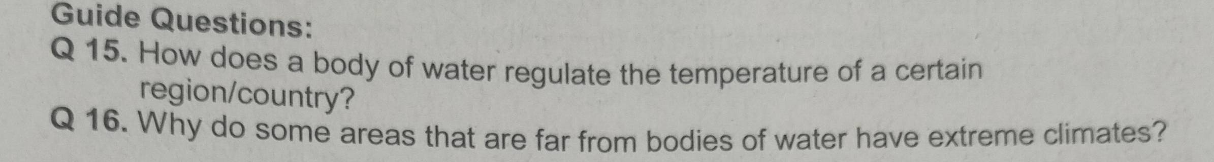 Guide Questions: 
Q 15. How does a body of water regulate the temperature of a certain 
region/country? 
Q 16. Why do some areas that are far from bodies of water have extreme climates?