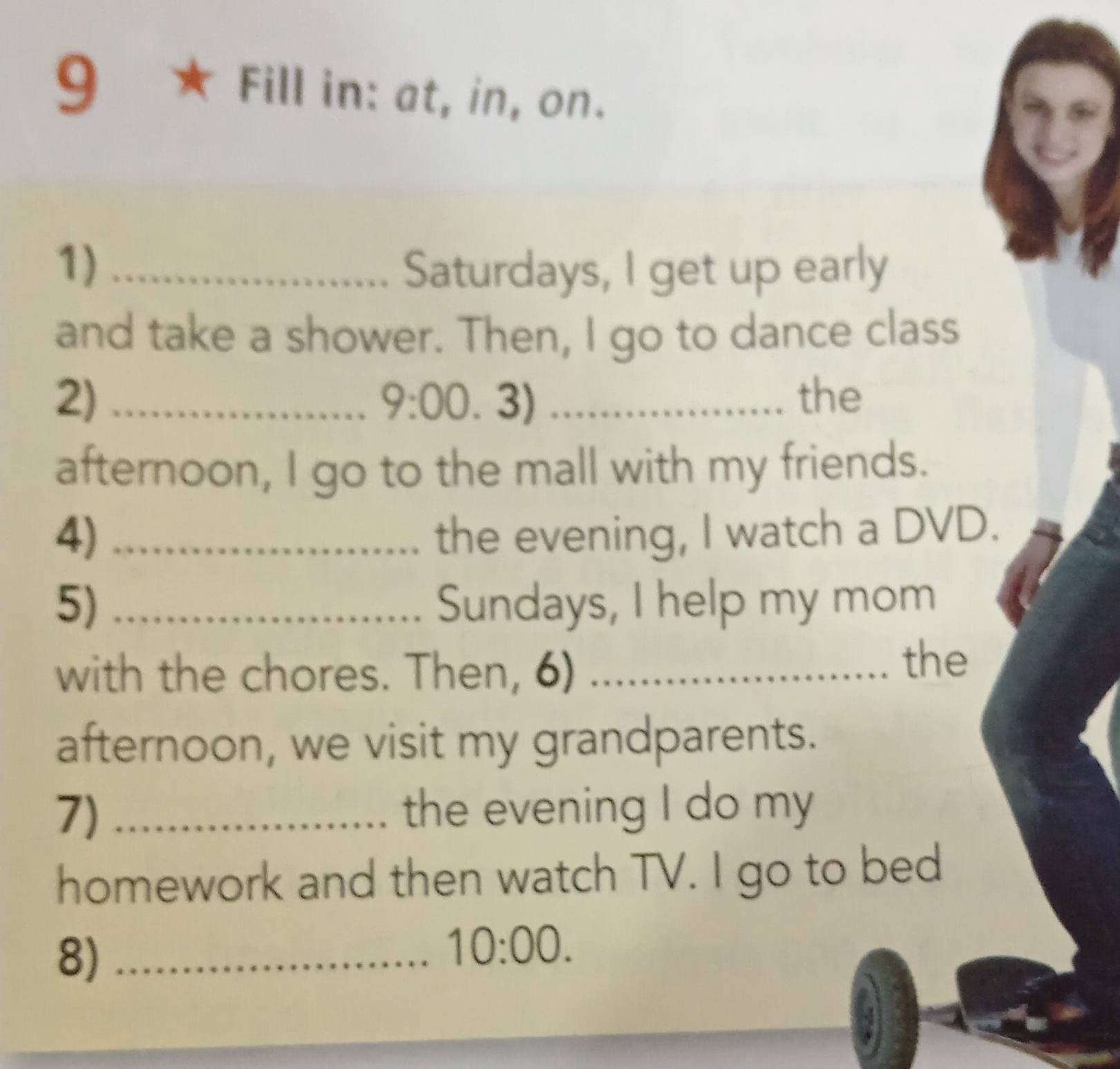 9 ★ Fill in: at, in, on. 
1) _Saturdays, I get up early 
and take a shower. Then, I go to dance class 
2) __the 
9:00.3) 
afternoon, I go to the mall with my friends. 
4) _the evening, I watch a DVD. 
5) _Sundays, I help my mom 
with the chores. Then, 6)_ 
the 
afternoon, we visit my grandparents. 
7) _the evening I do my 
homework and then watch TV. I go to bed 
8)_ 
10:00.