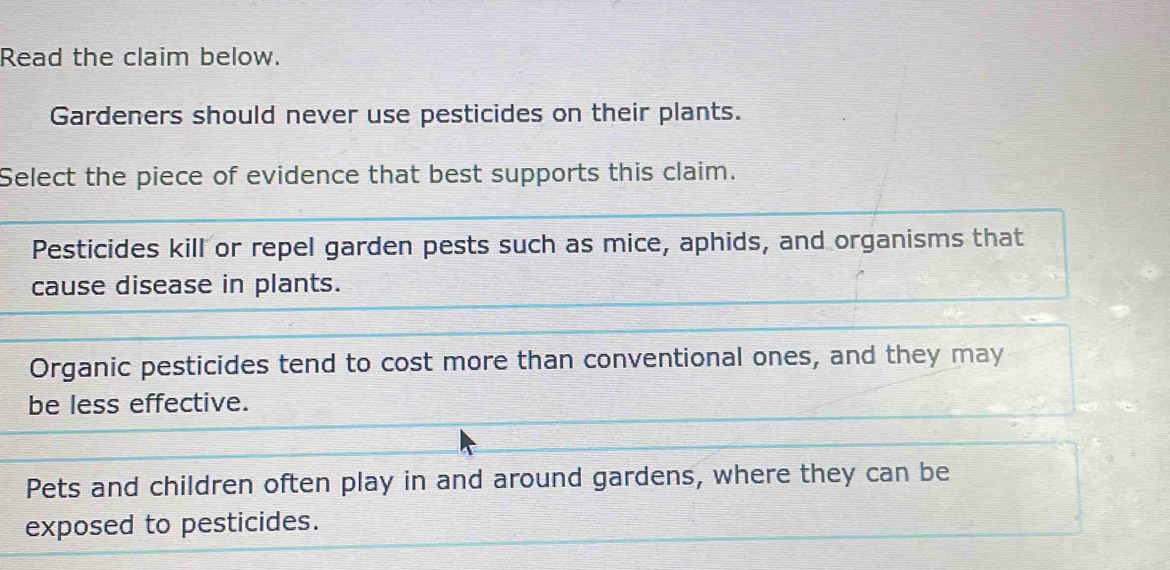 Read the claim below.
Gardeners should never use pesticides on their plants.
Select the piece of evidence that best supports this claim.
Pesticides kill or repel garden pests such as mice, aphids, and organisms that
cause disease in plants.
Organic pesticides tend to cost more than conventional ones, and they may
be less effective.
Pets and children often play in and around gardens, where they can be
exposed to pesticides.