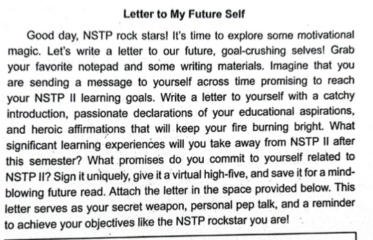 Letter to My Future Self 
Good day, NSTP rock stars! It's time to explore some motivational 
magic. Let's write a letter to our future, goal-crushing selves! Grab 
your favorite notepad and some writing materials. Imagine that you 
are sending a message to yourself across time promising to reach 
your NSTP II learning goals. Write a letter to yourself with a catchy 
introduction, passionate declarations of your educational aspirations, 
and heroic affirmations that will keep your fire burning bright. What 
significant learning experiences will you take away from NSTP II after 
this semester? What promises do you commit to yourself related to 
NSTP II? Sign it uniquely, give it a virtual high-five, and save it for a mind- 
blowing future read. Attach the letter in the space provided below. This 
letter serves as your secret weapon, personal pep talk, and a reminder 
to achieve your objectives like the NSTP rockstar you are!