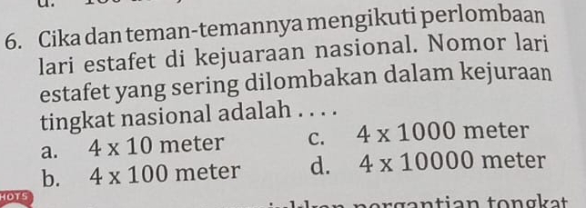 Cika dan teman-temannya mengikuti perlombaan
lari estafet di kejuaraan nasional. Nomor lari
estafet yang sering dilombakan dalam kejuraan
tingkat nasional adalah . . . .
a. 4* 10 meter C. 4* 1000 meter
b. 4* 100 meter d. 4* 10000 meter
OTS tgan tian tong kat