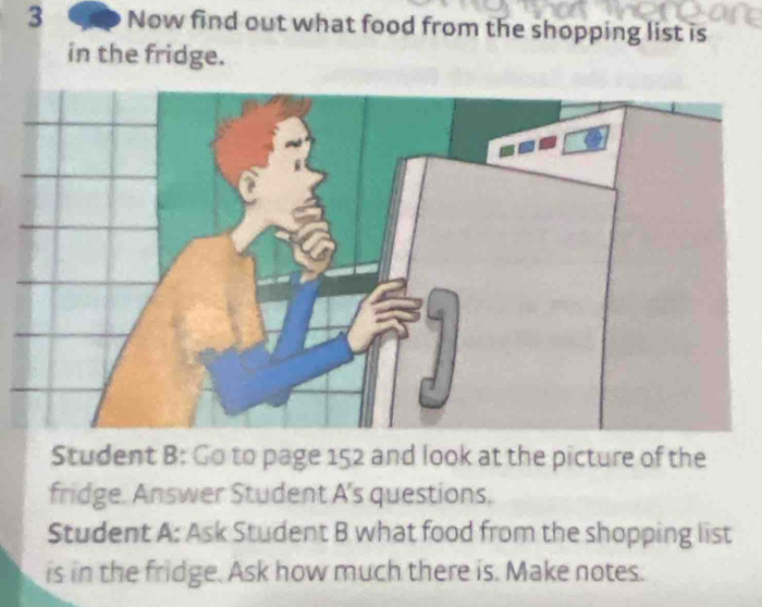 Now find out what food from the shopping list is 
in the fridge. 
Student B: Go to page 152 and look at the picture of the 
fridge. Answer Student A's questions. 
Student A: Ask Student B what food from the shopping list 
is in the fridge. Ask how much there is. Make notes.