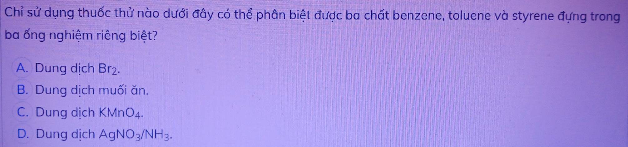 Chỉ sử dụng thuốc thử nào dưới đây có thể phân biệt được ba chất benzene, toluene và styrene đựng trong
ba ống nghiệm riêng biệt?
A. Dung dịch Br₂.
B. Dung dịch muối ăn.
C. Dung dịch KMnO_4.
D. Dung dịch AgNO_3/NH_3.