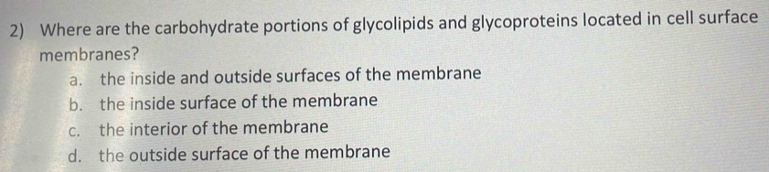 Where are the carbohydrate portions of glycolipids and glycoproteins located in cell surface
membranes?
a. the inside and outside surfaces of the membrane
b. the inside surface of the membrane
c. the interior of the membrane
d. the outside surface of the membrane