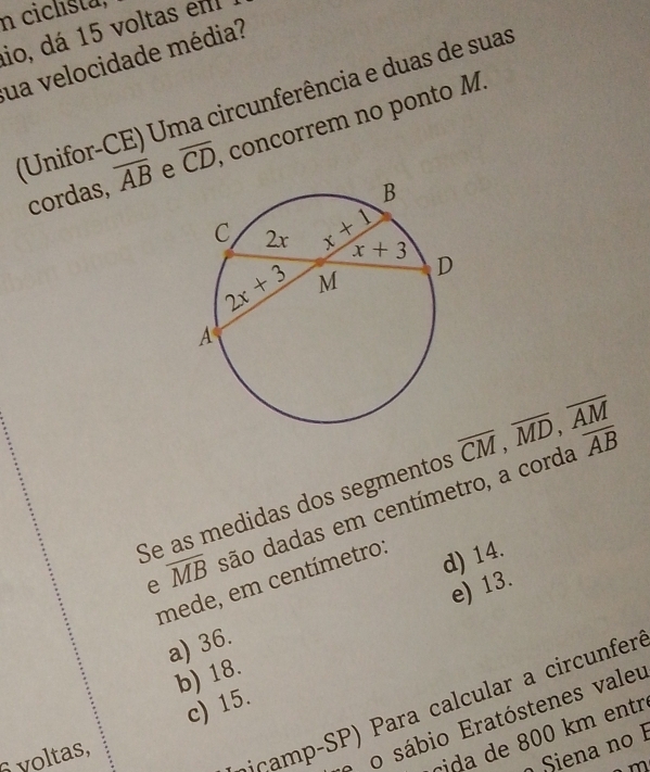 ciclista,
io, dá 15 voltas em
ua velocidade média?
(Unifor-CE) Uma circunferência e duas de suas
cordas, overline AB e overline CD concorrem no ponto M.
Se as medidas dos segmentos overline CM,overline MD,overline AM overline AB
e overline MB dão dadas em centímetro, a corda
mede, em centímetro:
d) 14.
e) 13.
a) 36.
b) 18.
biçamp-SP) Para calcular a circunfer
c) 15.
o o sábio Eratóstenes valeu
cida  de 800 km entr
o Siena no 1
voltas,