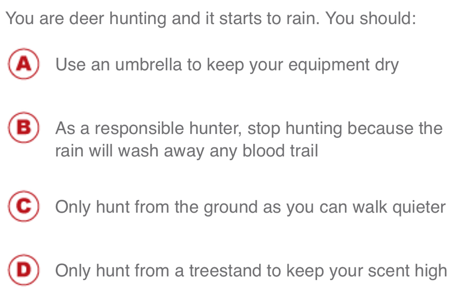 You are deer hunting and it starts to rain. You should:
A Use an umbrella to keep your equipment dry
B) As a responsible hunter, stop hunting because the
rain will wash away any blood trail
C Only hunt from the ground as you can walk quieter
D) Only hunt from a treestand to keep your scent high