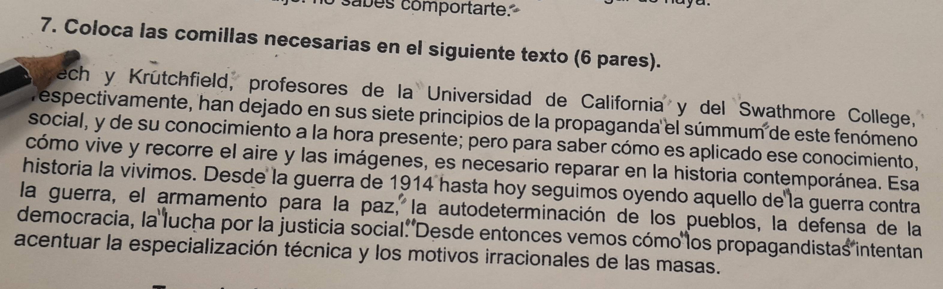 sabes comportarte. 
7. Coloca las comillas necesarias en el siguiente texto (6 pares). 
ech y Krütchfield, profesores de la Universidad de California y del Swathmore College, 
espectivamente, han dejado en sus siete principios de la propaganda el súmmum de este fenómeno 
social, y de su conocimiento a la hora presente; pero para saber cómo es aplicado ese conocimiento, 
cómo vive y recorre el aire y las imágenes, es necesario reparar en la historia contemporánea. Esa 
historia la vivimos. Desde la guerra de 1914 hasta hoy seguimos oyendo aquello de la guerra contra 
la guerra, el armamento para la paz, la autodeterminación de los pueblos, la defensa de la 
democracia, la lucha por la justicia social. Desde entonces vemos cómo los propagandistas intentan 
acentuar la especialización técnica y los motivos irracionales de las masas.