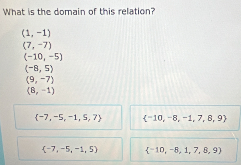 What is the domain of this relation?
(1,-1)
(7,-7)
(-10,-5)
(-8,5)
(9,-7)
(8,-1)
 -7,-5,-1,5,7
 -10,-8,-1,7,8,9
 -7,-5,-1,5
 -10,-8,1,7,8,9