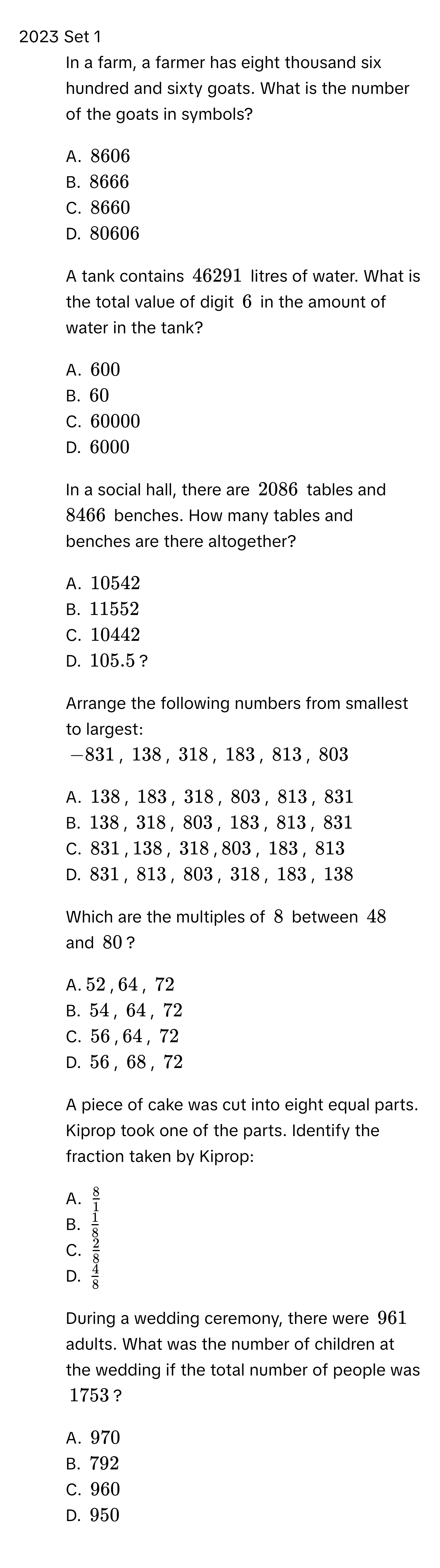 2023 Set 1
1. In a farm, a farmer has eight thousand six hundred and sixty goats. What is the number of the goats in symbols? 
- A. 8606
- B. 8666
- C. 8660
- D. 80606
2. A tank contains 46291 litres of water. What is the total value of digit 6 in the amount of water in the tank? 
- A. 600
- B. 60
- C. 60000
- D. 6000
3. In a social hall, there are 2086 tables and 8466 benches. How many tables and benches are there altogether? 
- A. 10542
- B. 11552
- C. 10442
- D. 105.5? 
4. Arrange the following numbers from smallest to largest:
- 831, 138, 318, 183, 813, 803
- A. 138, 183, 318, 803, 813, 831
- B. 138, 318, 803, 183, 813, 831
- C. 831, 138, 318, 803, 183, 813
- D. 831, 813, 803, 318, 183, 138
5. Which are the multiples of 8 between 48 and 80? 
- A. 52, 64, 72
- B. 54, 64, 72
- C. 56, 64, 72
- D. 56, 68, 72
6. A piece of cake was cut into eight equal parts. Kiprop took one of the parts. Identify the fraction taken by Kiprop: 
- A.  8/1 
- B.  1/8 
- C.  2/8 
- D.  4/8 
7. During a wedding ceremony, there were 961 adults. What was the number of children at the wedding if the total number of people was 1753? 
- A. 970
- B. 792
- C. 960
- D. 950