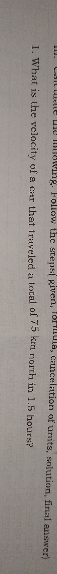 Calculate the following. Follow the steps( given, formula, cancelation of units, solution, final answer) 
1. What is the velocity of a car that traveled a total of 75 km north in 1.5 hours?