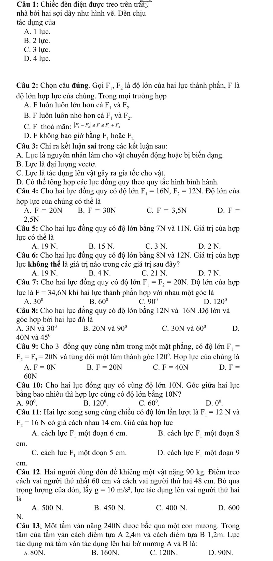 Chiếc đèn điện được treo trên trấ()
nhà bởi hai sợi dây như hình vẽ. Đèn chịu
tác dụng của
A. 1 lực.
B. 2 lực.
C. 3 lực.
D. 4 lực.
Câu 2: Chọn câu đúng. Gọi F_1,F_2 là độ lớn của hai lực thành phần, F là
độ lớn hợp lực của chúng. Trong mọi trường hợp
A. F luôn luôn lớn hơn cả F_1 và F_2.
B. F luôn luôn nhỏ hơn cả F_1 và F_2.
C. F thoả mãn: |F_1-F_2|≤ F ≤ F_1+F_2
D. F không bao giờ bằng F_1 hoặc F_2
Câu 3: Chỉ ra kết luận sai trong các kết luận sau:
A. Lực là nguyên nhân làm cho vật chuyển động hoặc bị biến dạng.
B. Lực là đại lượng vectơ.
C. Lực là tác dụng lên vật gây ra gia tốc cho vật.
D. Có thể tổng hợp các lực đồng quy theo quy tắc hình bình hành.
Câu 4: Cho hai lực đồng quy có độ lớn F_1=16N,F_2=12N I. Độ lớn của
hợp lực của chúng có thể là
A. F=20N B. F=30N C. F=3,5N D. F=
2,5N
Câu 5: Cho hai lực đồng quy có độ lớn bằng 7N và 11N. Giá trị của hợp
lực có thể là
A. 19 N. B. 15 N. C. 3 N. D. 2 N.
Câu 6: Cho hai lực đồng quy có độ lớn bằng 8N và 12N. Giá trị của hợp
lực không thể là giá trị nào trong các giá trị sau đây?
A. 19 N. B. 4 N. C. 21 N. D. 7 N.
Câu 7: Cho hai lực đồng quy có độ lớn F_1=F_2=20N. Độ lớn của hợp
lực là F=34,6N khi hai lực thành phần hợp với nhau một góc là
A. 30° B. 60° C. 90° D. 120°
Câu 8: Cho hai lực đồng quy có độ lớn bằng 12N và 16N .Độ lớn và
góc hợp bởi hai lực đó là
A. 3N và 30° B. OON l và 90° C. 30N và 60° D.
40N và 45°
Câu 9: Cho 3 đồng quy cùng nằm trong một mặt phẳng, có độ lớn F_1=
F_2=F_3=20N và từng đôi một làm thành góc 120°. Hợp lực của chúng là
A. F=0N B. F=20N C. F=40N D. F=
60N
Câu 10: Cho hai lực đồng quy có cùng độ lớn 10N. Góc giữa hai lực
bằng bao nhiêu thì hợp lực cũng có độ lớn bằng 10N?
A. 90^0. B. 120^0. C. 60^0. D. 0^0.
Câu 11: Hai lực song song cùng chiều có độ lớn lần lượt là F_1=12Nva
F_2=16N có giá cách nhau 14 cm. Giá của hợp lực
A. cách lực F, một đoạn 6 cm. B. cách lực F_1 một đoạn 8
cm.
C. cách lực F_1 một đoạn 5 cm. D. cách lực F_1 một đoạn 9
cm.
Câu 12. Hai người dùng đòn để khiêng một vật nặng 90 kg. Điểm treo
cách vai người thứ nhất 60 cm và cách vai người thứ hai 48 cm. Bỏ qua
trọng lượng của đòn, lấy g=10m/s^2 , lực tác dụng lên vai người thứ hai
là
A. 500 N. B. 450 N. C. 400 N. D. 600
N.
Câu 13: Một tấm ván nặng 240N được bắc qua một con mương. Trọng
tâm của tấm ván cách điểm tựa A 2,4m và cách điểm tựa B 1,2m. Lực
tác dụng mà tấm ván tác dụng lên hai bờ mương A và B là:
A. 80N. B. 160N. C. 120N. D. 90N.