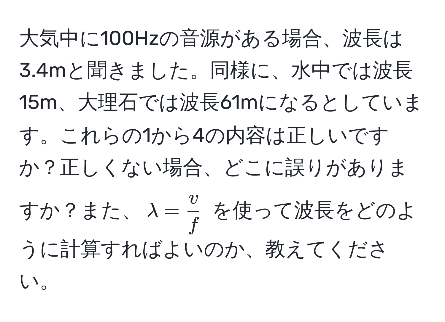 大気中に100Hzの音源がある場合、波長は3.4mと聞きました。同様に、水中では波長15m、大理石では波長61mになるとしています。これらの1から4の内容は正しいですか？正しくない場合、どこに誤りがありますか？また、$lambda =  v/f $ を使って波長をどのように計算すればよいのか、教えてください。