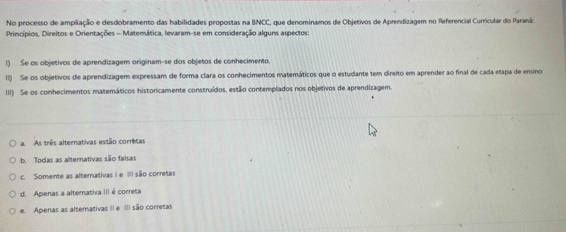 No processo de ampliação e desdobramento das habilidades propostas na BNCC, que denominamos de Objetivos de Aprendizagem no Referencial Curricular do Paraná:
Princípios, Direitos e Orientações - Matemática, levaram-se em consideração alguns aspectos:
l) Se os objetivos de aprendizagem originam-se dos objetos de conhecimento.
lI) Se os objetivos de aprendizagem expressam de forma clara os conhecimentos matemáticos que o estudante tem direito em aprender ao final de cada etapa de ensino
III) Se os conhecimentos matemáticos historicamente construídos, estão contemplados nos objetivos de aprendizagem.
a. As três alternativas estão corretas
b. Todas as alterativas são falsas
c. Somente as alternativas I e III são corretas
d. Apenas a alternativa III é correta
e. Apenas as alternativas II e III são corretas