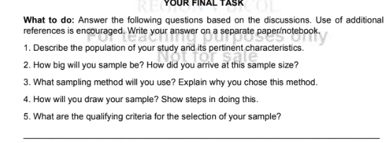 YOUR FINAL TASK 
What to do: Answer the following questions based on the discussions. Use of additional 
references is encouraged. Write your answer on a separate paper/notebook. 
1. Describe the population of your study and its pertinent characteristics. 
2. How big will you sample be? How did you arrive at this sample size? 
3. What sampling method will you use? Explain why you chose this method. 
4. How will you draw your sample? Show steps in doing this. 
5. What are the qualifying criteria for the selection of your sample? 
_