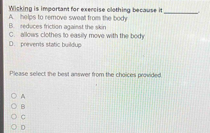 Wicking is important for exercise clothing because it_
.
A. helps to remove sweat from the body
B. reduces friction against the skin
C. allows clothes to easily move with the body
D. prevents static buildup
Please select the best answer from the choices provided.
A
B
C
D