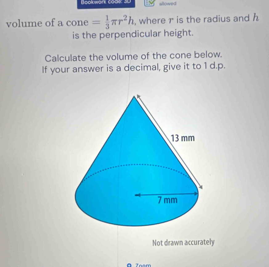 Bookwork code: 3D allowed 
volume of a cone = 1/3 π r^2h , where r is the radius and h
is the perpendicular height. 
Calculate the volume of the cone below. 
If your answer is a decimal, give it to 1 d.p. 
Not drawn accurately 
ª Zoom