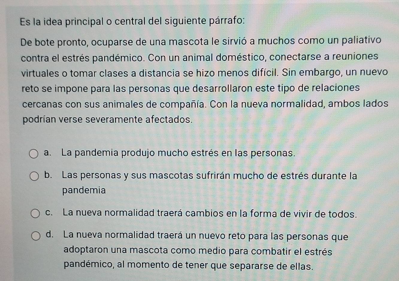 Es la idea principal o central del siguiente párrafo:
De bote pronto, ocuparse de una mascota le sirvió a muchos como un paliativo
contra el estrés pandémico. Con un animal doméstico, conectarse a reuniones
virtuales o tomar clases a distancia se hizo menos difícil. Sin embargo, un nuevo
reto se impone para las personas que desarrollaron este tipo de relaciones
cercanas con sus animales de compañía. Con la nueva normalidad, ambos lados
podrían verse severamente afectados.
a. La pandemia produjo mucho estrés en las personas.
b. Las personas y sus mascotas sufrirán mucho de estrés durante la
pandemia
c. La nueva normalidad traerá cambios en la forma de vivir de todos.
d. La nueva normalidad traerá un nuevo reto para las personas que
adoptaron una mascota como medio para combatir el estrés
pandémico, al momento de tener que separarse de ellas.