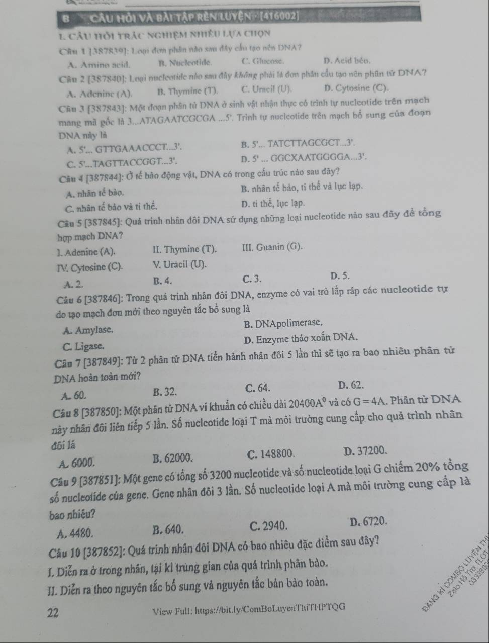 Cầu hỏi và bài tập rên luyện ' (416002]
1 câu hỏi trác nghiệm nhiều lựa chọn
Câu 1 [387839]: Loại đơn phần nào sau đây cầu tạo nên DNA?
A. Amino acid. B. Nucleotide. C. Glucose. D. Acid beo.
Câu 2 [387840]: Loại nucleotide nào sau đây không phải là đơn phần cầu tạo nên phần tử DNA?
A. Adeninc (A). B. Thymine (T). C. Uracil (U). D. Cytosine (C).
Câu 3 [387843]: Một đoạn phân tử DNA ở sinh vật nhận thực có trình tự nucleotide trên mạch
mang mã gốc là 3...ATAGAATCGCGA ...5'. Trình tự nuclcotide trên mạch bố sung của đoạn
DNA này là
A. 5'... GTTGAAACCCT...3'. B. 5'... TATCTTAGCGCT...3'.
C. 5'...TAGTTACCGGT...3'. D. 5' ... GGCXAATGGGGA...3'.
Cầu 4 [387844]: Ở tế bào động vật, DNA có trong cấu trúc nào sau đây?
A. nhãn tế bào. B. nhân tế bảo, ti thể và lục lạp.
C. nhân tế bảo và ti thể. D. ti thể, lục lạp.
Cầu 5 (387845): Quá trình nhân đôi DNA sử dụng những loại nucleotide nào sau đây đề tồng
hợp mạch DNA?
]. Adenine (A). II. Thymine (T). III. Guanin (G).
TV. Cytosine (C). V. Uracil (U).
A. 2. B. 4. C. 3.
D. 5.
Câu 6 [387846]: Trong quá trình nhân đôi DNA, enzyme có vai trò lấp ráp các nucleotide tự
do lạo mạch đơn mới theo nguyên tắc bổ sung là
A. Amylase. B. DNApolimerase.
C. Ligase. D. Enzyme tháo xoắn DNA.
Câu 7 [387849]: Từ 2 phân tử DNA tiến hành nhân đôi 5 lần thì sẽ tạo ra bao nhiều phân từ
DNA hoàn toàn mới?
A. 60, B. 32.
C. 64. D. 62.
Câu 8 [387850]: Một phân tử DNA vi khuẩn có chiều dài 20400A^0 và có G=4A. Phân tử DNA
này nhân đôi liên tiếp 5 lần. Số nucleotide loại T mà môi trường cung cấp cho quả trình nhân
đôi lá
A. 6000. B. 62000. C. 148800. D. 37200.
Cầu 9 [387851]: Một genc có tổng số 3200 nucleotide và số nucleotide loại G chiếm 20% tổng
số nucleotide của gene. Gene nhân đôi 3 lần. Số nucleotide loại A mà môi trường cung cấp là
bao nhiêu?
A. 4480. B. 640. C. 2940. D. 6720.
Câu 10 [387852]: Quá trình nhân đôi DNA có bao nhiêu đặc điểm sau đây?
I. Diễn ra ở trong nhân, tại kỉ trung gian của quá trình phân bảo.
II. Diễn ra theo nguyên tắc bố sung và nguyên tắc bản bảo toàn.
2 F3 B 
22
View Full: https://bit.ly/ComBoLuyenThiTHPTQG