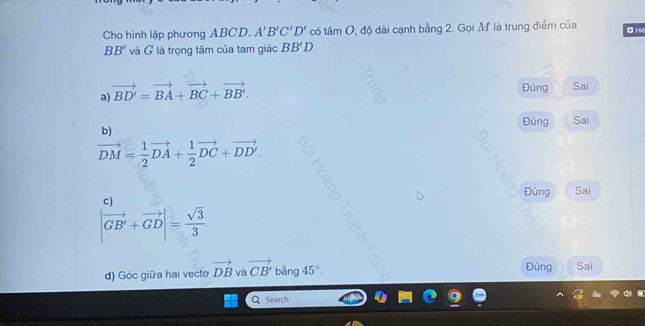 Cho hình lập phương ABCD. A'B'C'D' có tâm O, độ dài cạnh bằng 2. Gọi M là trung điểm của Hx
BB' và G là trọng tâm của tam giác BB'D. 
a) vector BD'=vector BA+vector BC+vector BB'. 
Đùng Sai 
Đúng Sai 
b)
vector DM= 1/2 vector DA+ 1/2 vector DC+vector DD'. 
Đúng Sai 
c)
|vector GB'+vector GD|= sqrt(3)/3 . 
Đúng 
d) Góc giữa hai vecto vector DB và vector CB' bằng 45°. Sai 
Q Search