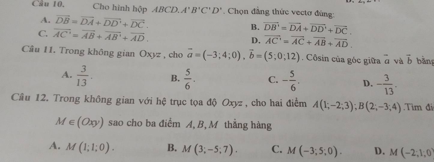 Cho hình hộp ABCD. A'B'C'D'. Chọn đẳng thức vectơ đúng:
A. vector DB=vector DA+vector DD'+vector DC. B. vector DB'=vector DA+vector DD'+vector DC.
C. vector AC'=vector AB+vector AB'+vector AD. D. vector AC'=vector AC+vector AB+vector AD. 
Câu 11. Trong không gian Oxyz , cho vector a=(-3;4;0), vector b=(5;0;12). Côsin của góc giữa vector a và vector b bằng
A.  3/13 .
C.
B.  5/6 . - 5/6 . D. - 3/13 . 
Câu 12. Trong không gian với hệ trục tọa độ Oxyz , cho hai điểm A(1;-2;3); B(2;-3;4) Tìm đi
M∈ (Oxy) sao cho ba điểm A, B, M thẳng hàng
A. M(1;1;0). B. M(3;-5;7). C. M(-3;5;0). D. M(-2;1;0)