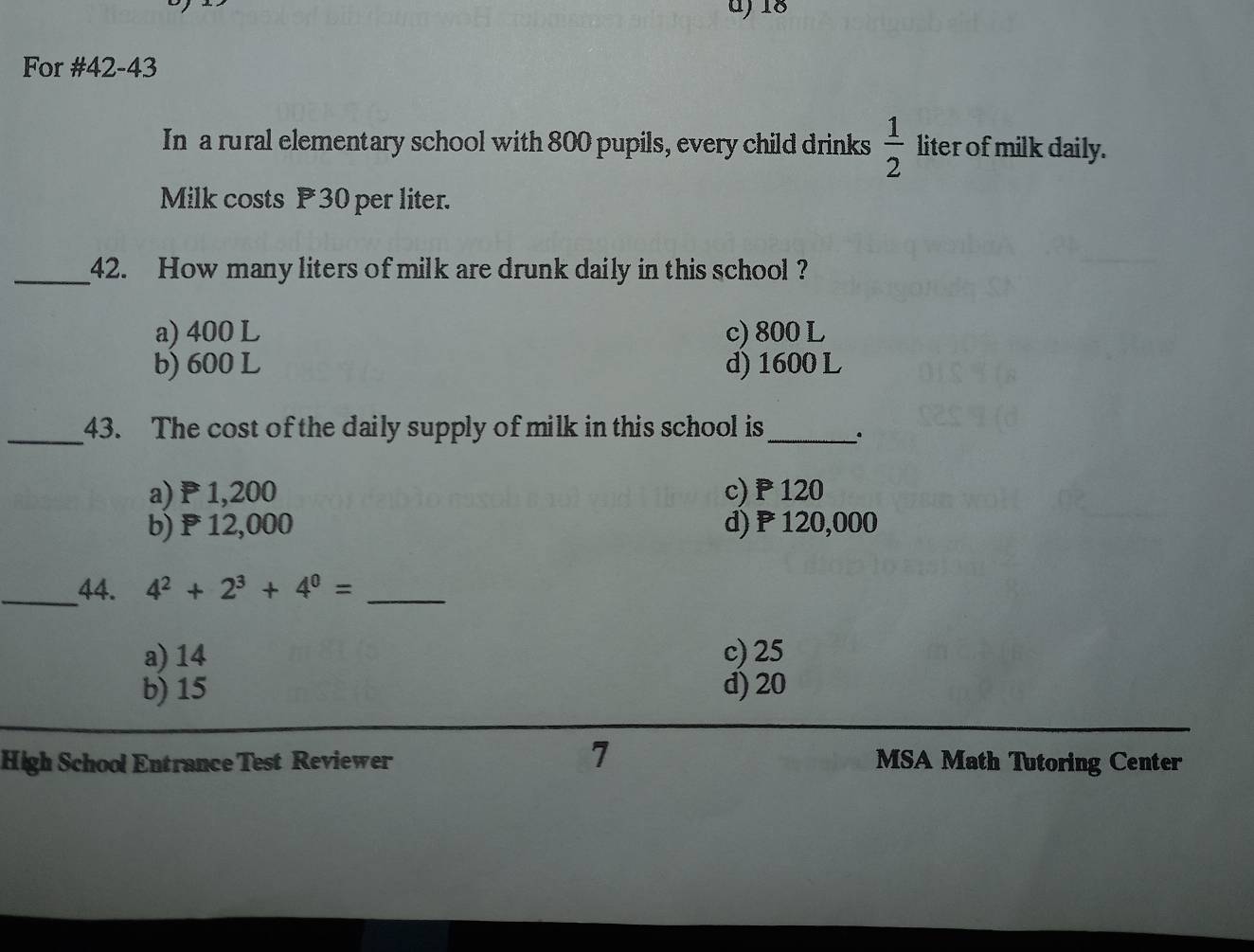 For #42-43
In a rural elementary school with 800 pupils, every child drinks  1/2  liter of milk daily.
Milk costs P30 per liter.
_42. How many liters of milk are drunk daily in this school ?
a) 400 L c) 800 L
b) 600 L d) 1600 L
_43. The cost of the daily supply of milk in this school is_ 。
a) P1,200 c) P 120
b) ₱12,000 d) P120,000
_44. 4^2+2^3+4^0= _
a) 14 c) 25
b) 15 d) 20
7
High School Entrance Test Reviewer MSA Math Tutoring Center