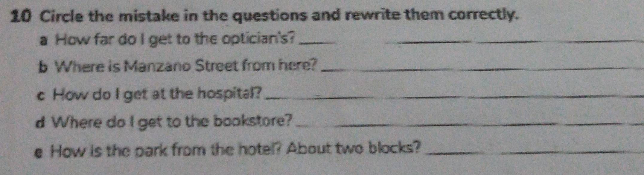 Circle the mistake in the questions and rewrite them correctly. 
a How far do I get to the optician's?__ 
b Where is Manzano Street from here?_ 
c How do I get at the hospital?_ 
d Where do I get to the bookstore?_ 
e How is the park from the hotel? About two blocks?_