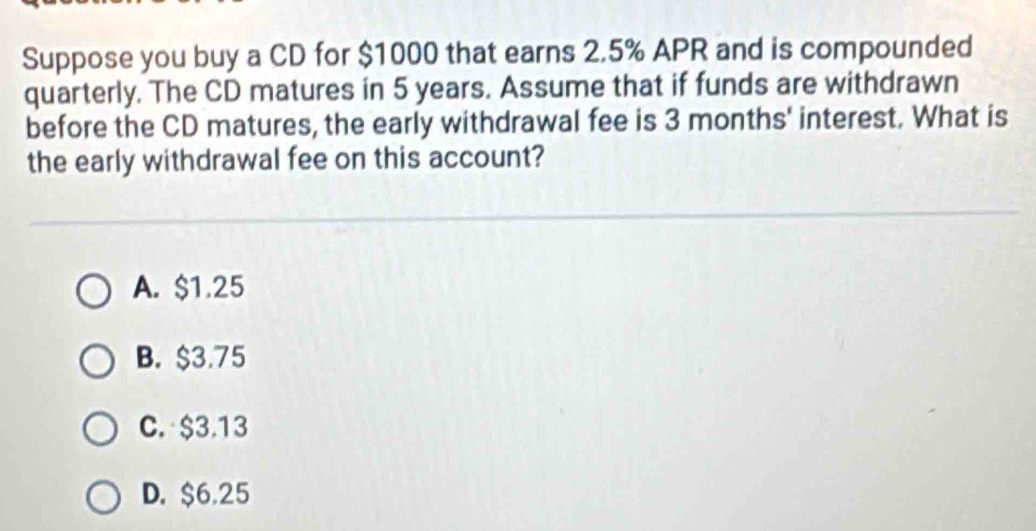 Suppose you buy a CD for $1000 that earns 2.5% APR and is compounded
quarterly. The CD matures in 5 years. Assume that if funds are withdrawn
before the CD matures, the early withdrawal fee is 3 months ' interest. What is
the early withdrawal fee on this account?
A. $1.25
B. $3.75
C. $3.13
D. $6.25