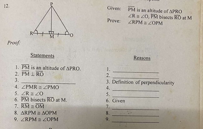 Given: overline PM is an altitude of △ PRO
∠ R≌ ∠ O, overline PM bisects overline RO at M
Prove: ∠ RPM≌ ∠ OPM
Proof: 
Statements Reasons 
_ 
1. overline PM is an altitude of △ PRO. 1. 
_ 
2. overline PM⊥ overline RO
2. 
3. _3. Definition of perpendicularity 
4. ∠ PMR≌ ∠ PMO 4. 
_ 
5. ∠ R≌ ∠ O 5. 
_ 
6. overline PM bisects overline RO at M. 6. Given 
_ 
7. overline RM≌ overline OM 7. 
_ 
8. △ RPM≌ △ OPM 8. 
_ 
9. ∠ RPM≌ ∠ OPM 9.