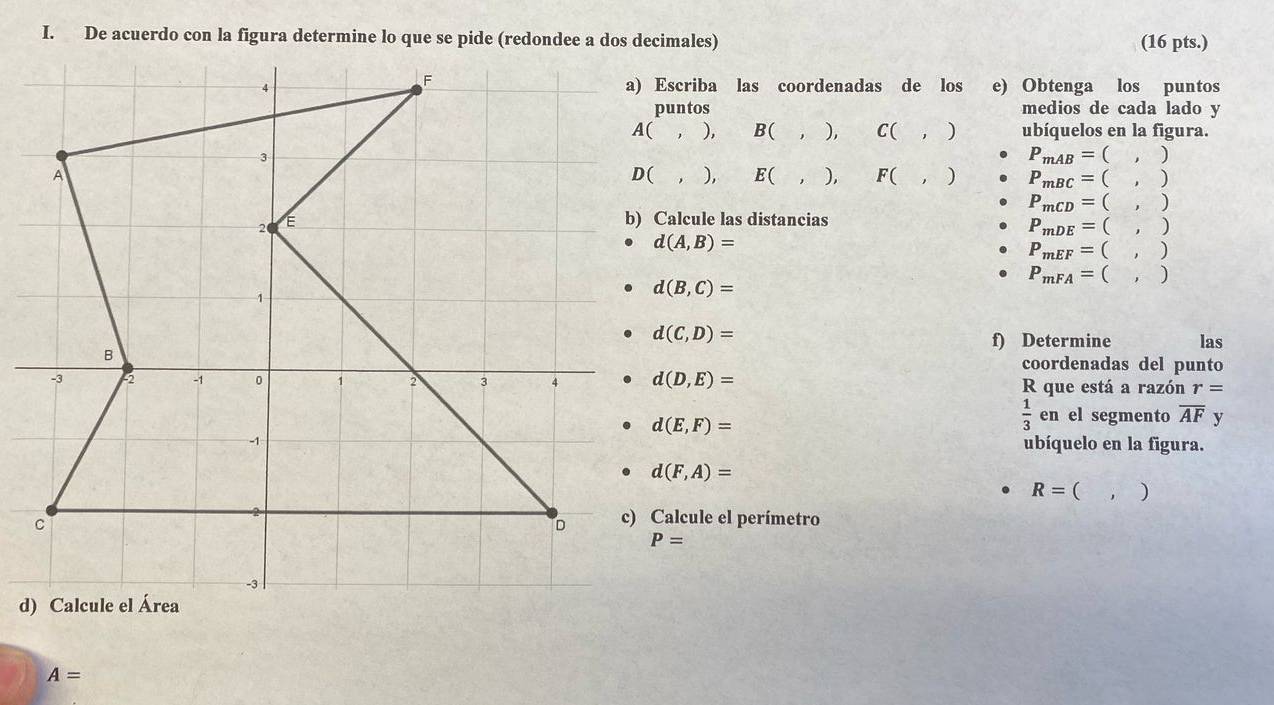 (16 pts.)
a) Escriba las coordenadas de los e) Obtenga los puntos
puntos medios de cada lado y
,). B( ), C( ) ubíquelos en la figura.
P_mAB=(,)
, ), E( , ), F( ) P_mBC=(,)
P_mCD=(,)
b) Calcule las distancias
P_mDE=(,)
d(A,B)=
P_mEF=(,)
P_mFA=(,)
d(B,C)=
d(C,D)=
f) Determine las
coordenadas del punto
d(D,E)= R que está a razón r=
d(E,F)=
 1/3  en el segmento overline AF y
ubíquelo en la figura.
d(F,A)=
R=(,)
c) Calcule el perímetro
A=