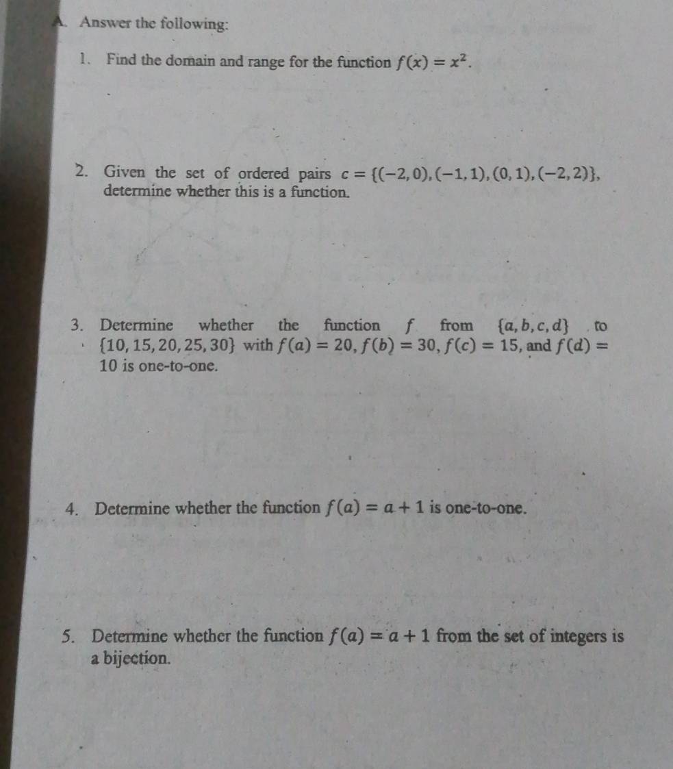 Answer the following: 
1. Find the domain and range for the function f(x)=x^2. 
2. Given the set of ordered pairs c= (-2,0),(-1,1),(0,1),(-2,2) , 
determine whether this is a function. 
3. Determine whether the function f from  a,b,c,d.to
 10,15,20,25,30 with f(a)=20, f(b)=30, f(c)=15 , and f(d)=
10 is one-to-one. 
4. Determine whether the function f(a)=a+1 is one-to-one. 
5. Determine whether the function f(a)=a+1 from the set of integers is 
a bijection.