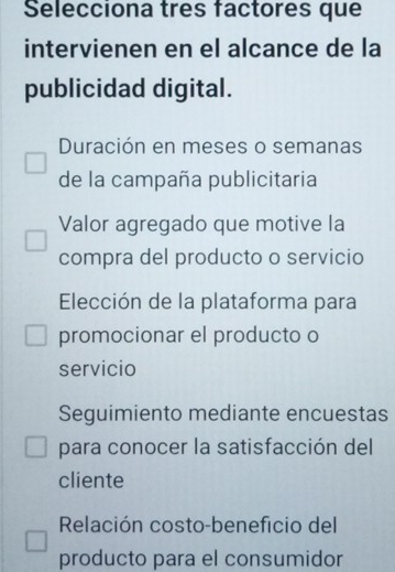 Selecciona tres factores que
intervienen en el alcance de la
publicidad digital.
Duración en meses o semanas
de la campaña publicitaria
Valor agregado que motive la
compra del producto o servicio
Elección de la plataforma para
promocionar el producto o
servicio
Seguimiento mediante encuestas
para conocer la satisfacción del
cliente
Relación costo-beneficio del
producto para el consumidor