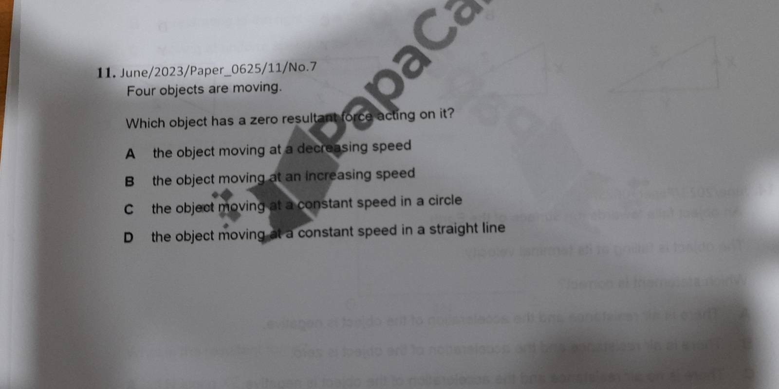 June/2023/Paper_0625/11/No.7
Four objects are moving.
Which object has a zero resultant force acting on it?
A the object moving at a decreasing speed
B the object moving at an increasing speed
C the object moving at a constant speed in a circle
D the object moving at a constant speed in a straight line