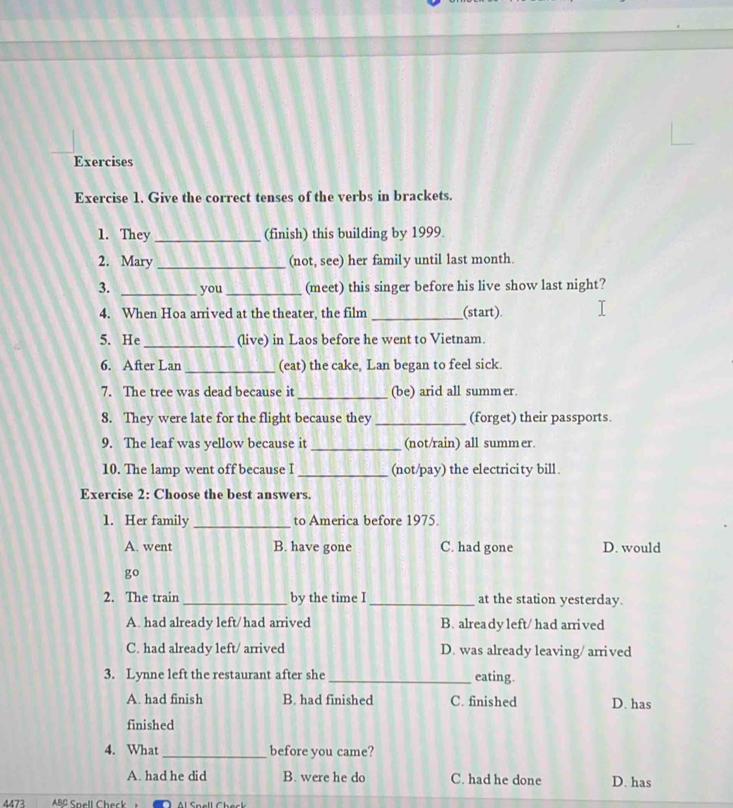 Exercises
Exercise 1. Give the correct tenses of the verbs in brackets.
1. They_ (finish) this building by 1999.
2. Mary _(not, see) her family until last month.
3. _you _(meet) this singer before his live show last night?
4. When Hoa arrived at the theater, the film _(start)
5. He _(live) in Laos before he went to Vietnam.
6. After Lan _(eat) the cake, Lan began to feel sick.
7. The tree was dead because it _(be) arid all summer.
8. They were late for the flight because they _(forget) their passports.
9. The leaf was yellow because it_ (not/rain) all summer.
10. The lamp went off because I _(not/pay) the electricity bill.
Exercise 2: Choose the best answers.
1. Her family _to America before 1975.
A. went B. have gone C. had gone D. would
go
2. The train _by the time I _at the station yesterday.
A. had already left/had arrived B. already left/ had arrived
C. had already left/ arrived D. was already leaving/ arrived
3. Lynne left the restaurant after she_ eating.
A. had finish B. had finished C. finished D. has
finished
4. What _before you came?
A. had he did B. were he do C. had he done D. has
4473 ABC Spell Chec l Saall Chack