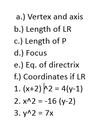 ) Vertex and axis
b.) Length of LR
c.) Length of P
d.) Focus
e.) Eq. of directrix
f.) Coordinates if LR
1. (x+2)^wedge 2=4(y-1)
2. x^(wedge)2=-16(y-2)
3. y^(wedge)2=7x