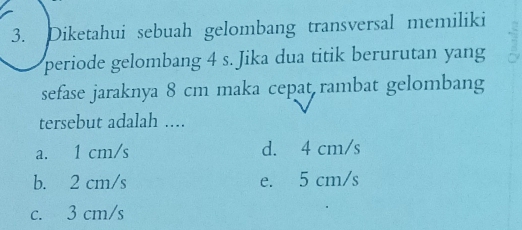 Diketahui sebuah gelombang transversal memiliki
periode gelombang 4 s. Jika dua titik berurutan yang
sefase jaraknya 8 cm maka cepat rambat gelombang
tersebut adalah ....
a. 1 cm/s d. 4 cm/s
b. 2 cm/s e. 5 cm/s
c. 3 cm/s