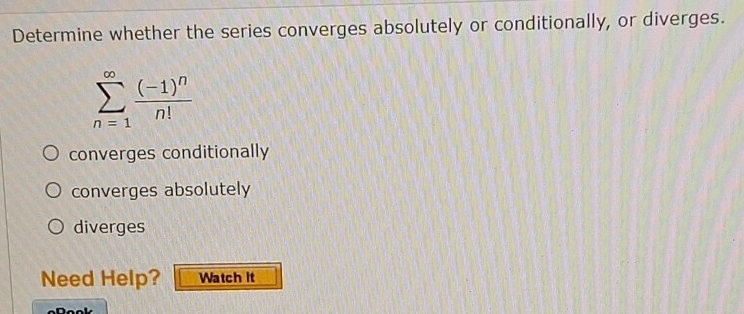 Determine whether the series converges absolutely or conditionally, or diverges.
sumlimits _(n=1)^(∈fty)frac (-1)^nn!
converges conditionally
converges absolutely
diverges
Need Help? Watch it