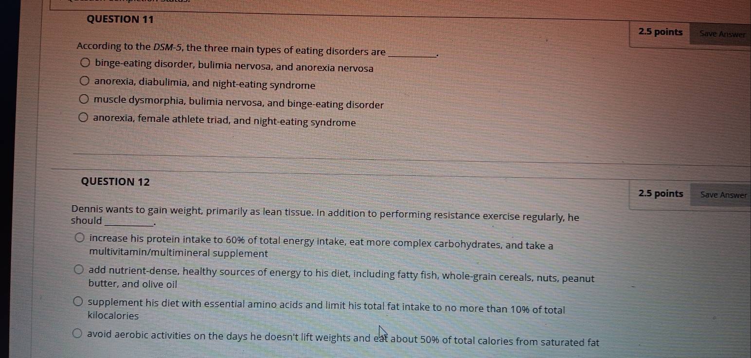 Save Answer
According to the DSM-5, the three main types of eating disorders are_
binge-eating disorder, bulimia nervosa, and anorexia nervosa
anorexia, diabulimia, and night-eating syndrome
muscle dysmorphia, bulimia nervosa, and binge-eating disorder
anorexia, female athlete triad, and night-eating syndrome
QUESTION 12
2.5 points Save Answer
Dennis wants to gain weight, primarily as lean tissue. In addition to performing resistance exercise regularly, he
should_
increase his protein intake to 60% of total energy intake, eat more complex carbohydrates, and take a
multivitamin/multimineral supplement
add nutrient-dense, healthy sources of energy to his diet, including fatty fish, whole-grain cereals, nuts, peanut
butter, and olive oil
supplement his diet with essential amino acids and limit his total fat intake to no more than 10% of total
kilocalories
avoid aerobic activities on the days he doesn't lift weights and eat about 50% of total calories from saturated fat