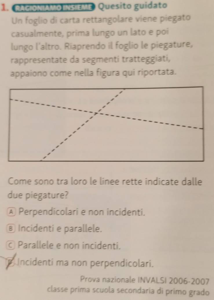 RACIONIAMO INSIEME Quesito guidato
Un foglio di carta rettangolare viene piegato
casualmente, prima lungo un lato e poi
lungo l'altro. Riaprendo il foglio le piegature,
rappresentate da segmenti tratteggiati,
appaiono come nella figura qui riportata.
Come sono tra loro le linee rette indicate dalle
due piegature?
Ⓐ Perpendicolari e non incidenti.
⑧ Incidenti e parallele.
© Parallele e non incidenti.
Incidenti ma non perpendicolari.
Prova nazionale INVALSI 2006-2007
classe prima scuola secondaria di primo grado