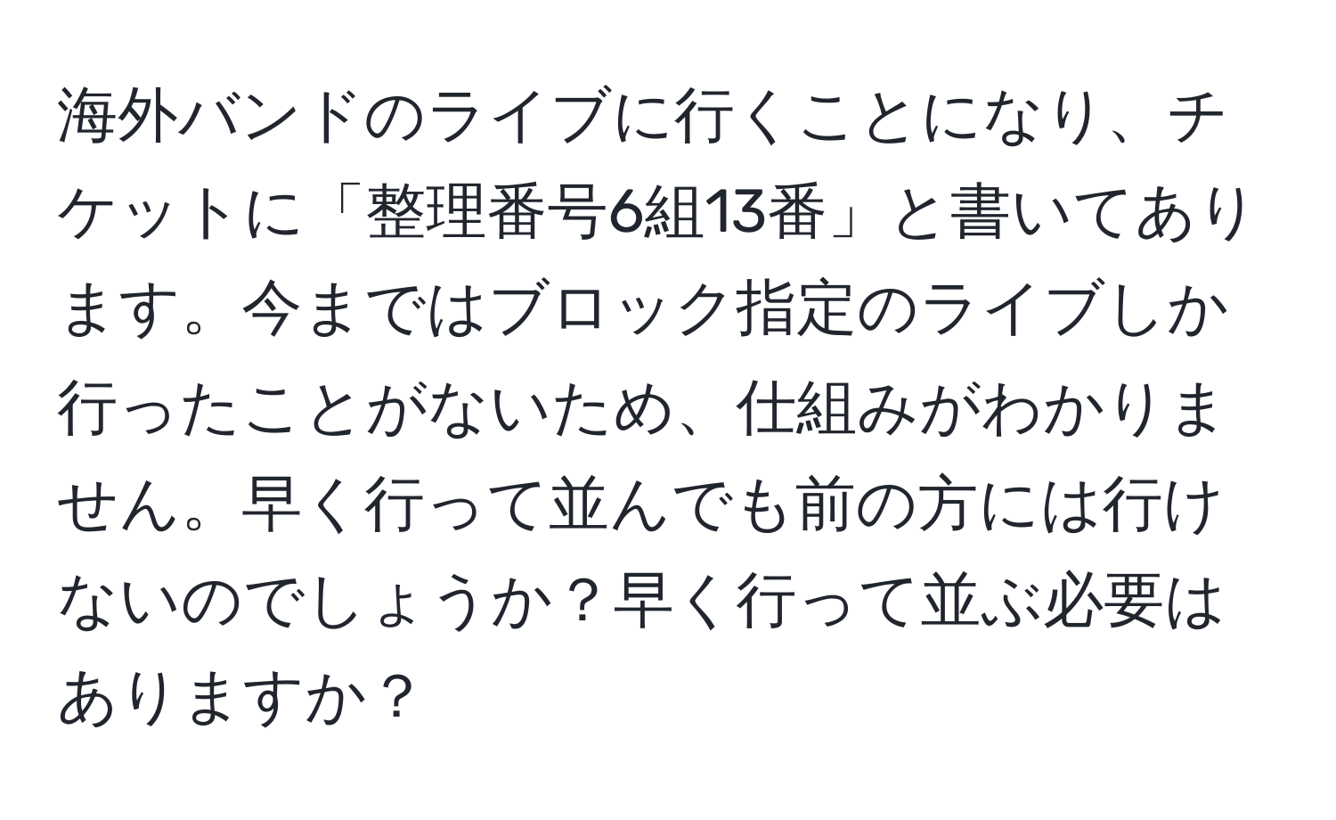 海外バンドのライブに行くことになり、チケットに「整理番号6組13番」と書いてあります。今まではブロック指定のライブしか行ったことがないため、仕組みがわかりません。早く行って並んでも前の方には行けないのでしょうか？早く行って並ぶ必要はありますか？