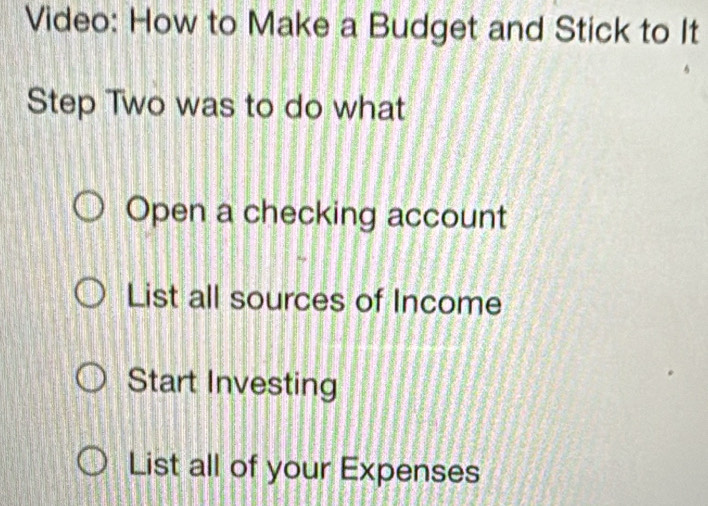 Video: How to Make a Budget and Stick to It
Step Two was to do what
Open a checking account
List all sources of Income
Start Investing
List all of your Expenses