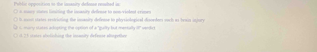 Public opposition to the insanity defense resulted in:
a many states limiting the insanity defense to non-violent crimes
b. most states restricting the insanity defense to physiological disorders such as brain injury
c many states adopting the option of a "guilty but mentally if verdict
d. 25 states abolishing the insanity defense altogether