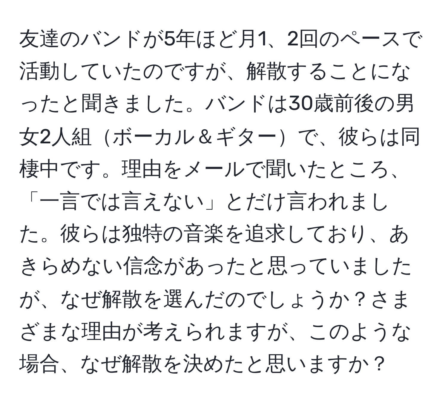 友達のバンドが5年ほど月1、2回のペースで活動していたのですが、解散することになったと聞きました。バンドは30歳前後の男女2人組ボーカル＆ギターで、彼らは同棲中です。理由をメールで聞いたところ、「一言では言えない」とだけ言われました。彼らは独特の音楽を追求しており、あきらめない信念があったと思っていましたが、なぜ解散を選んだのでしょうか？さまざまな理由が考えられますが、このような場合、なぜ解散を決めたと思いますか？