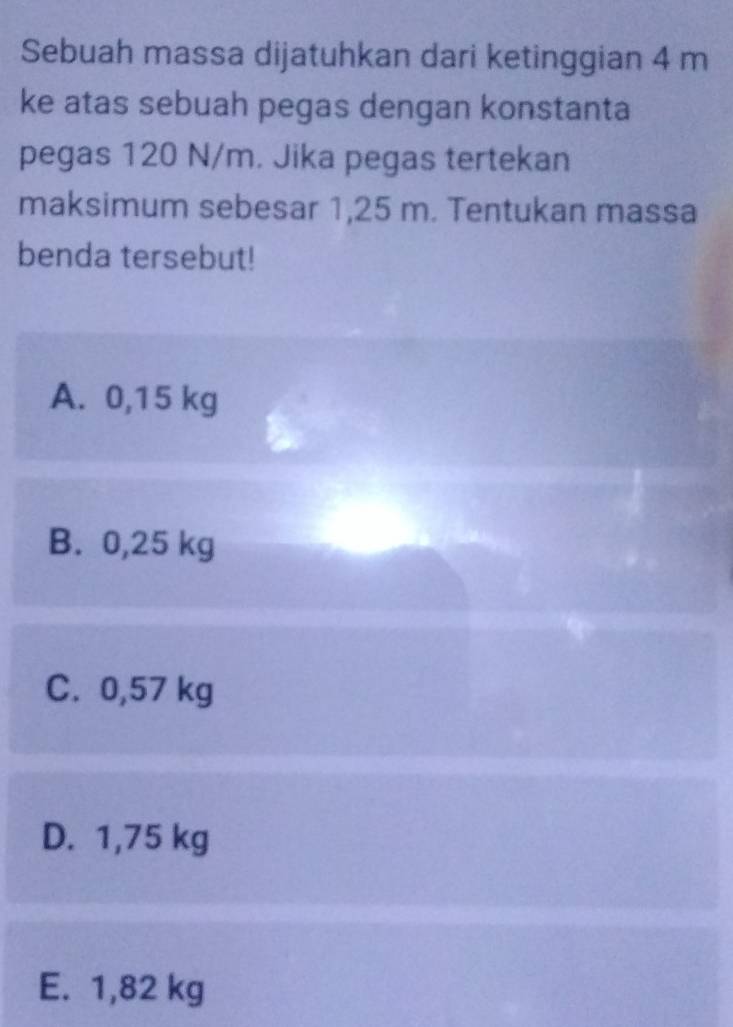 Sebuah massa dijatuhkan dari ketinggian 4 m
ke atas sebuah pegas dengan konstanta
pegas 120 N/m. Jika pegas tertekan
maksimum sebesar 1,25 m. Tentukan massa
benda tersebut!
A. 0,15 kg
B. 0,25 kg
C. 0,57 kg
D. 1,75 kg
E. 1,82 kg