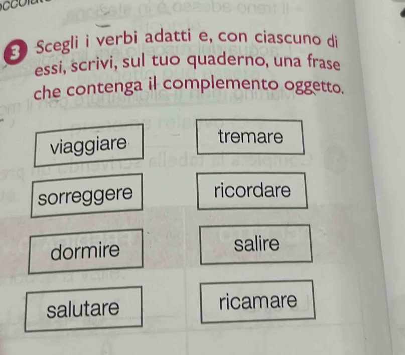 Scegli i verbi adatti e, con ciascuno di
essi, scrivi, sul tuo quaderno, una frase
che contenga il complemento oggetto.
viaggiare
tremare
sorreggere
ricordare
dormire
salire
salutare ricamare