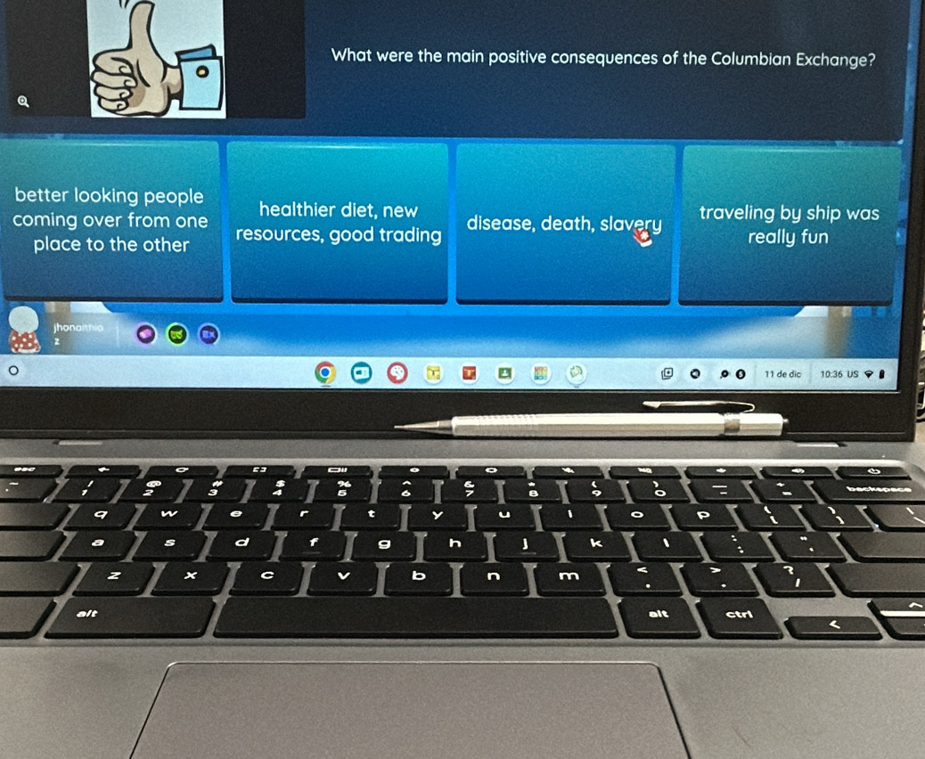 What were the main positive consequences of the Columbian Exchange?
better looking people healthier diet, new
coming over from one resources, good trading disease, death, slavery traveling by ship was
place to the other
really fun
jhonaithio
z
de d 10.36 US
i
a s
h
k 、
z ×
b n m
alt alt ctrl