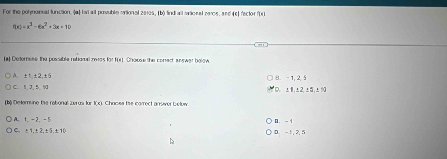 For the polynomial function, (a) list all possible rational zeros, (b) find all rational zeros, and (c) factor f(x)
f(x)=x^3-6x^2+3x+10
(a) Determine the possible rational zeros for f(x). Choose the correct answer below.
A. ±1, ±2, ±5 B. - 1, 2, 5
C. 1, 2, 5, 10 D. ±1, ±2, ±5, ±10
(b) Determine the rational zeros for f(x). Choose the correct answer below.
A. 1, -2, -5 B. -1
C. ±1, ±2, ±5, ±10 D. - 1, 2, 5