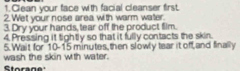 Clean your face with facial cleanser first. 
2. Wet your nose area with warm water. 
3. Dry your hands, tear off the product film. 
4. Pressing it tightly so that it fully contacts the skin. 
5.Wait for 10-15 minutes, then slowly tear it off,and finally 
wash the skin with water. 
Storage